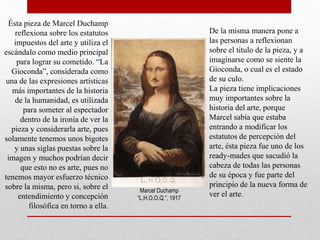 Ésta pieza de Marcel Duchamp
reflexiona sobre los estatutos
impuestos del arte y utiliza el
escándalo como medio principal
para lograr su cometido. “La
Gioconda”, considerada como
una de las expresiones artísticas
más importantes de la historia
de la humanidad, es utilizada
para someter al espectador
dentro de la ironía de ver la
pieza y considerarla arte, pues
solamente tenemos unos bigotes
y unas siglas puestas sobre la
imagen y muchos podrían decir
que esto no es arte, pues no
tenemos mayor esfuerzo técnico
sobre la misma, pero si, sobre el
entendimiento y concepción
filosófica en torno a ella.
De la misma manera pone a
las personas a reflexionan
sobre el titulo de la pieza, y a
imaginarse como se siente la
Gioconda, o cual es el estado
de su culo.
La pieza tiene implicaciones
muy importantes sobre la
historia del arte, porque
Marcel sabía que estaba
entrando a modificar los
estatutos de percepción del
arte, ésta pieza fue uno de los
ready-mades que sacudió la
cabeza de todas las personas
de su época y fue parte del
principio de la nueva forma de
ver el arte.Marcel Duchamp
“L.H.O.O.Q.”, 1917
 
