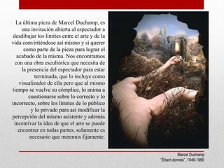 Marcel Duchamp
“Éttant donnés”, 1946-1966
La última pieza de Marcel Duchamp, es
una invitación abierta al espectador a
desdibujar los límites entre el arte y de la
vida convirtiéndose así mismo y si querer
como parte de la pieza para lograr el
acabado de la misma. Nos encontramos
con una obra escultórica que necesita de
la presencia del espectador para estar
terminada, que lo incluye como
visualizador de ella pero que al mismo
tiempo se vuelve su cómplice, lo anima a
cuestionarse sobre lo correcto y lo
incorrecto, sobre los límites de lo público
y lo privado para así modificar la
percepción del mismo asistente y además
incentivar la idea de que el arte se puede
encontrar en todas partes, solamente es
necesario que miremos fijamente.
 