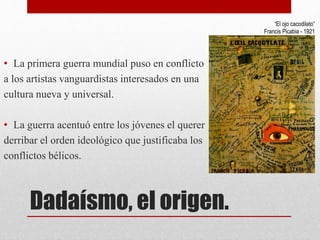 Dadaísmo, el origen.
• La primera guerra mundial puso en conflicto
a los artistas vanguardistas interesados en una
cultura nueva y universal.
• La guerra acentuó entre los jóvenes el querer
derribar el orden ideológico que justificaba los
conflictos bélicos.
“El ojo cacodilato”
Francis Picabia - 1921
 