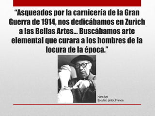 “Asqueados por la carnicería de la Gran
Guerra de 1914, nos dedicábamos en Zurich
a las Bellas Artes… Buscábamos arte
elemental que curara a los hombres de la
locura de la época.”
Hans Arp
Escultor, pintor, Francia
 