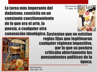 La tarea más imperante del
dadaísmo, consistía en un
constante cuestionamiento
de lo que era el arte, la
poesía, o cualquier otra
convención ideológica.Sostenían que no existían
reglas fijas que legitimaran
cualquier régimen impositivo,
por lo que su postura
criticaba abiertamente los
pensamientos políticos de la
época.
Raoul Hausmann
“Dada seigt”, 1920
Raoul Hausmann
“P” collage, 1921
 