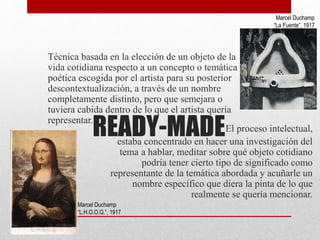 READY-MADE
Técnica basada en la elección de un objeto de la
vida cotidiana respecto a un concepto o temática
poética escogida por el artista para su posterior
descontextualización, a través de un nombre
completamente distinto, pero que semejara o
tuviera cabida dentro de lo que el artista quería
representar.
El proceso intelectual,
estaba concentrado en hacer una investigación del
tema a hablar, meditar sobre qué objeto cotidiano
podría tener cierto tipo de significado como
representante de la temática abordada y acuñarle un
nombre específico que diera la pinta de lo que
realmente se quería mencionar.
Marcel Duchamp
“La Fuente”, 1917
Marcel Duchamp
“L.H.O.O.Q.”, 1917
 