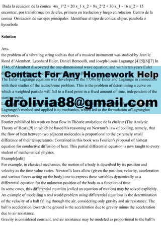 Dada la ecuacion de la conica -6x_1^2 + 20 x_1 x_2 + 8x_2^2 + 30 x_1 - 16 x_2 = 15
encontrar, por transformacion de efes, primero en traslacion y luego en rotacion Centro de la
coniea Orintacion de sus ejes principales Identifiear el tipo de conica: elipse, parabola o
hyoerbola
Solution
Ans-
the problem of a vibrating string such as that of a musical instrument was studied by Jean le
Rond d'Alembert, Leonhard Euler, Daniel Bernoulli, and Joseph-Louis Lagrange.[4][5][6][7] In
1746, d’Alembert discovered the one-dimensional wave equation, and within ten years Euler
discovered the three-dimensional wave equation.[8]
The Euler–Lagrange equation was developed in the 1750s by Euler and Lagrange in connection
with their studies of the tautochrone problem. This is the problem of determining a curve on
which a weighted particle will fall to a fixed point in a fixed amount of time, independent of the
starting point.
Lagrange solved this problem in 1755 and sent the solution to Euler. Both further developed
Lagrange's method and applied it to mechanics, which led to the formulation ofLagrangian
mechanics.
Fourier published his work on heat flow in Théorie analytique de la chaleur (The Analytic
Theory of Heat),[9] in which he based his reasoning on Newton's law of cooling, namely, that
the flow of heat between two adjacent molecules is proportional to the extremely small
difference of their temperatures. Contained in this book was Fourier's proposal of hisheat
equation for conductive diffusion of heat. This partial differential equation is now taught to every
student of mathematical physics.
Example[edit]
For example, in classical mechanics, the motion of a body is described by its position and
velocity as the time value varies. Newton's laws allow (given the position, velocity, acceleration
and various forces acting on the body) one to express these variables dynamically as a
differential equation for the unknown position of the body as a function of time.
In some cases, this differential equation (called an equation of motion) may be solved explicitly.
An example of modelling a real world problem using differential equations is the determination
of the velocity of a ball falling through the air, considering only gravity and air resistance. The
ball's acceleration towards the ground is the acceleration due to gravity minus the acceleration
due to air resistance.
Gravity is considered constant, and air resistance may be modeled as proportional to the ball's
 