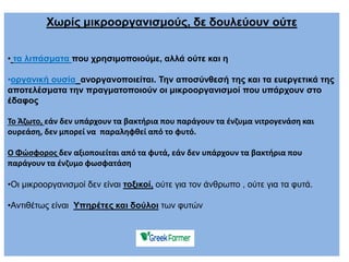 Χωρίς μικροοργανισμούς, δε δουλεύουν ούτε
• τα λιπάσματα που χρησιμοποιούμε, αλλά ούτε και η
•οργανική ουσία ανοργανοποιείται. Την αποσύνθεσή της και τα ευεργετικά της
αποτελέσματα την πραγματοποιούν οι μικροοργανισμοί που υπάρχουν στο
έδαφος
Το Άζωτο, εάν δεν υπάρχουν τα βακτήρια που παράγουν τα ένζυμα νιτρογενάση και
ουρεάση, δεν μπορεί να παραληφθεί από το φυτό.
Ο Φώσφορος δεν αξιοποιείται από τα φυτά, εάν δεν υπάρχουν τα βακτήρια που
παράγουν τα ένζυμο φωσφατάση
•Οι μικροοργανισμοί δεν είναι τοξικοί, ούτε για τον άνθρωπο , ούτε για τα φυτά.
•Αντιθέτως είναι Υπηρέτες και δούλοι των φυτών
 