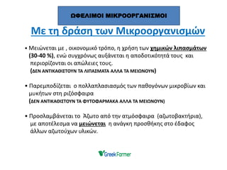 Με τη δράση των Μικροοργανισμών
• Μειώνεται με , οικονομικό τρόπο, η χρήση των χημικών λιπασμάτων
(30-40 %), ενώ συγχρόνως αυξάνεται η αποδοτικότητά τους και
περιορίζονται οι απώλειες τους.
(ΔΕΝ ΑΝΤΙΚΑΘΙΣΤΟΥΝ ΤΑ ΛΙΠΑΣΜΑΤΑ ΑΛΛΑ ΤΑ ΜΕΙΩΝΟΥΝ)
• Παρεμποδίζεται ο πολλαπλασιασμός των παθογόνων μικροβίων και
μυκήτων στη ριζόσφαιρα
(ΔΕΝ ΑΝΤΙΚΑΘΙΣΤΟΥΝ ΤΑ ΦΥΤΟΦΑΡΜΑΚΑ ΑΛΛΑ ΤΑ ΜΕΙΩΝΟΥΝ)
• Προσλαμβάνεται το Άζωτο από την ατμόσφαιρα (αζωτοβακτήρια),
με αποτέλεσμα να μειώνεται η ανάγκη προσθήκης στο έδαφος
άλλων αζωτούχων υλικών.
ΩΦΕΛΙΜΟΙ ΜΙΚΡΟΟΡΓΑΝΙΣΜΟΙ
 