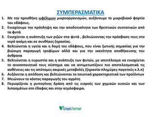 1. Με την προσθήκη ωφέλιμων μικροοργανισμών, αυξάνουμε το μικροβιακό φορτίο
του εδάφους.
2. Ενισχύουμε την πρόσληψη και την αποδοτικότητα των θρεπτικών συστατικών από
τα φυτά
3. Ενισχύεται η ανάπτυξη των ριζών στα φυτά , βελτιώνοντας την πρόσβαση τους στο
νερό ακόμη και σε συνθήκες ξηρασίας.
4. Βελτιώνεται η υγεία και η δομή του εδάφους, που είναι ζωτικής σημασίας για την
βιώσιμη παραγωγή τροφίμων αλλά και για την ικανότητα αποθήκευσης του
άνθρακα
5. Βελτιώνεται η ευρωστία και η ανάπτυξη των φυτών, με αποτέλεσμα να ενισχύεται
το ανοσοποιητικό τους σύστημα και να αντιμετωπίζουν πιο αποτελεσματικά τις
ασθένειες και τις απότομες καιρικές μεταβολές (ξηρασία-πλημύρες-παγετούς κ.λ.π)
6. Αυξάνεται η απόδοση και βελτιώνονται τα ποιοτικά χαρακτηριστικά των προϊόντων
7. Μειώνουν το κόστος παραγωγής του αγρότη
8. Περιορίζεται η ρυπογόνος δράση από τις εισροές των χημικών ουσιών και των
λιπασμάτων στο έδαφος και στην ατμόσφαιρα.
ΣΥΜΠΕΡΑΣΜΑΤΙΚΑ
 