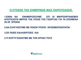 Ο ΣΤΟΧΟΣ ΤΗΣ ΣΗΜΕΡΙΝΗΣ ΜΑΣ ΠΑΡΟΥΣΙΑΣΗΣ,
1.ΕΙΝΑΙ ΝΑ ΕΝΗΜΕΡΩΣΟΥΜΕ ΟΤΙ ΟΙ ΜΙΚΡΟΟΡΓΑΝΙΣΜΟΙ
ΑΠΟΤΕΛΟΥΝ ΜΕΡΟΣ ΤΗΣ ΛΥΣΗΣ ΤΗΣ ΓΕΩΡΓΙΑΣ ΓΙΑ ΤΑ ΕΠΟΜΕΝΑ
20-30 ΧΡΟΝΙΑ
2.ΝΑ ΕΞΗΓΗΣΟΥΜΕ ΜΕ ΠΟΙΟΝ ΤΡΟΠΟ ΧΡΗΣΙΜΟΠΟΙΟΥΝΤΑΙ
3.ΣΕ ΠΟΙΕΣ ΚΑΛΛΙΕΡΓΕΙΕΣ ΚΑΙ
4.ΤΙ ΕΠΙΤΥΓΧΑΝΟΥΜΕ ΜΕ ΤΗΝ ΧΡΗΣΗ ΤΟΥΣ
 