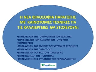 Η ΝΕΑ ΦΙΛΟΣΟΦΙΑ ΠΑΡΑΓΩΓΗΣ
ΜΕ ΚΑΙΝΟΤΟΜΕΣ ΤΕΧΝΙΚΕΣ ΓΙΑ
ΤΙΣ ΚΑΛΛΙΕΡΓΕΙΕΣ ΘΑ ΣΤΟΧΕΥΟΥΝ:
•ΣΤΗΝ ΑΥΞΗΣΗ ΤΗΣ ΓΟΝΙΜΟΤΗΤΑΣ ΤΟΥ ΕΔΑΦΟΥΣ
•ΤΗΝ ΕΝΙΣΧΥΣΗ ΤΩΝ ΛΕΙΤΟΥΡΓΙΩΝ ΤΟΥ ΦΥΤΟΥ
(ΒΙΟΔΙΕΓΕΡΣΗ)
•ΣΤΗΝ ΑΥΞΗΣΗ ΤΗΣ ΑΜΥΝΑΣ ΤΟΥ ΦΥΤΟΥ ΣΕ ΑΣΘΕΝΕΙΕΣ
•ΣΤΗΝ ΑΥΞΗΣΗ ΤΗΣ ΠΑΡΑΓΩΓΗΣ
•ΣΤΗΝ ΜΕΙΩΣΗ ΤΟΥ ΚΟΣΤΟΥΣ ΠΑΡΑΓΩΓΗΣ
•ΣΤΗΝ ΒΕΛΤΙΩΣΗ ΤΗΣ ΠΟΙΟΤΗΤΑΣ
•ΣΤΗΝ ΜΕΙΩΣΗ ΤΗΣ ΡΥΠΑΝΣΗΣ ΤΟΥ ΠΕΡΙΒΑΛΛΟΝΤΟΣ
 