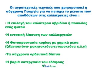 Οι αγροτεχνικές τεχνικές που χρησιμοποιεί η
σύγχρονη Γεωργία για να πετύχει το μέγιστο των
αποδόσεων στις καλλιέργειες είναι :
• Η επιλογή του καλύτερου υβριδίου ή ποικιλίας
ενός φυτού
•Η εντατική λίπανση των καλλιεργειών
•Η Φυτοπροστασία κυρίως με χημικά μέσα
(ζιζανιοκτόνα- μυκητοκτόνα-εντομοκτόνα κ.λ.π)
•Τα σύγχρονα αρδευτικά δίκτυα
•Η βαριά κατεργασία του εδάφους
 
