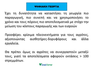 Έχει τη δυνατότητα να καταστήσει τη γεωργία πιο
παραγωγική, πιο συνεπή και να χρησιμοποιήσει το
χρόνο και τους πόρους πιο αποτελεσματικά με στόχο την
μείωση του κόστους παραγωγής και των εισροών
Προσφέρει κρίσιμα πλεονεκτήματα για τους αγρότες,
αξιοποιώντας αισθητήρες-δορυφόρους και άλλα
εργαλεία.
Θα πρέπει όμως οι αγρότες να συνεργαστούν μεταξύ
τους, γιατί τα αποτελέσματα αφορούν εκτάσεις > 100
στρεμμάτων.
ΨΗΦΙΑΚΗ ΓΕΩΡΓΙΑ
 