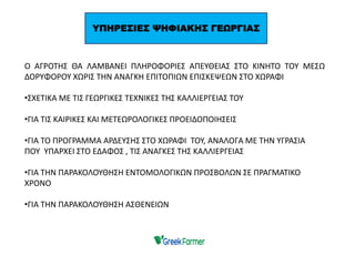 Ο ΑΓΡΟΤΗΣ ΘΑ ΛΑΜΒΑΝΕΙ ΠΛΗΡΟΦΟΡΙΕΣ ΑΠΕΥΘΕΙΑΣ ΣΤΟ ΚΙΝΗΤΟ ΤΟΥ ΜΕΣΩ
ΔΟΡΥΦΟΡΟΥ ΧΩΡΙΣ ΤΗΝ ΑΝΑΓΚΗ ΕΠΙΤΟΠΙΩΝ ΕΠΙΣΚΕΨΕΩΝ ΣΤΟ ΧΩΡΑΦΙ
•ΣΧΕΤΙΚΑ ΜΕ ΤΙΣ ΓΕΩΡΓΙΚΕΣ ΤΕΧΝΙΚΕΣ ΤΗΣ ΚΑΛΛΙΕΡΓΕΙΑΣ ΤΟΥ
•ΓΙΑ ΤΙΣ ΚΑΙΡΙΚΕΣ ΚΑΙ ΜΕΤΕΩΡΟΛΟΓΙΚΕΣ ΠΡΟΕΙΔΟΠΟΙΗΣΕΙΣ
•ΓΙΑ ΤΟ ΠΡΟΓΡΑΜΜΑ ΑΡΔΕΥΣΗΣ ΣΤΟ ΧΩΡΑΦΙ ΤΟΥ, ΑΝΑΛΟΓΑ ΜΕ ΤΗΝ ΥΓΡΑΣΙΑ
ΠΟΥ ΥΠΑΡΧΕΙ ΣΤΟ ΕΔΑΦΟΣ , ΤΙΣ ΑΝΑΓΚΕΣ ΤΗΣ ΚΑΛΛΙΕΡΓΕΙΑΣ
•ΓΙΑ ΤΗΝ ΠΑΡΑΚΟΛΟΥΘΗΣΗ ΕΝΤΟΜΟΛΟΓΙΚΩΝ ΠΡΟΣΒΟΛΩΝ ΣΕ ΠΡΑΓΜΑΤΙΚΟ
ΧΡΟΝΟ
•ΓΙΑ ΤΗΝ ΠΑΡΑΚΟΛΟΥΘΗΣΗ ΑΣΘΕΝΕΙΩΝ
ΥΠΗΡΕΣΙΕΣ ΨΗΦΙΑΚΗΣ ΓΕΩΡΓΙΑΣ
 