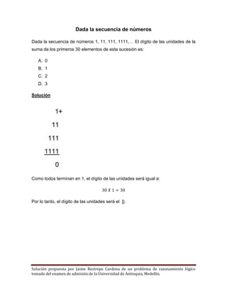 Solución propuesta por Jaime Restrepo Cardona de un problema de razonamiento lógico 
tomado del examen de admisión de la Universidad de Antioquia, Medellín. 
Dada la secuencia de números 
Dada la secuencia de números 1, 11, 111, 1111,… El dígito de las unidades de la suma de los primeros 30 elementos de esta sucesión es: 
A. 0 
B. 1 
C. 2 
D. 3 
Solución 
Como todos terminan en 1, el dígito de las unidades será igual a: 
Por lo tanto, el dígito de las unidades será el 0. 