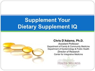 Supplement Your
Dietary Supplement IQ
Chris D’Adamo, Ph.D.
Assistant Professor
Department of Family & Community Medicine
Department of Epidemiology & Public Health
Director of Research
Center for Integrative Medicine
 