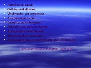 I mitadores do pasado G aiteiros mal afinados U niformados  coa prepotencia A ntergas bulas caerán, L ucirán as novas bandeiras D obrarán o seu canto as cigarras A paciguarán as ondas do mar D esaparecerán as inxustizas E n homenaxe hoxe, a esta MULLER QUE TRABALLA. Versión dun poema de Bautista Vega Tato. 