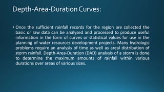 • Once the sufficient rainfall records for the region are collected the
basic or raw data can be analysed and processed to produce useful
information in the form of curves or statistical values for use in the
planning of water resources development projects. Many hydrologic
problems require an analysis of time as well as areal distribution of
storm rainfall. Depth-Area-Duration (DAD) analysis of a storm is done
to determine the maximum amounts of rainfall within various
durations over areas of various sizes.
 