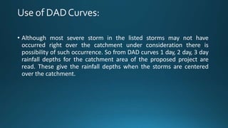 • Although most severe storm in the listed storms may not have
occurred right over the catchment under consideration there is
possibility of such occurrence. So from DAD curves 1 day, 2 day, 3 day
rainfall depths for the catchment area of the proposed project are
read. These give the rainfall depths when the storms are centered
over the catchment.
 