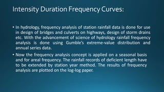 • In hydrology, frequency analysis of station rainfall data is done for use
in design of bridges and culverts on highways, design of storm drains
etc. With the advancement of science of hydrology rainfall frequency
analysis is done using Gumble’s extreme-value distribution and
annual series data.
• Now the frequency analysis concept is applied on a seasonal basis
and for areal frequency. The rainfall records of deficient length have
to be extended by station year method. The results of frequency
analysis are plotted on the log-log paper.
 
