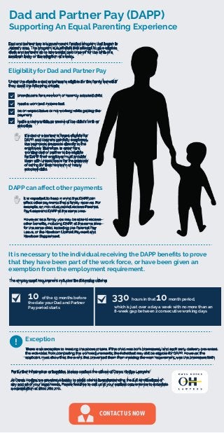 Dad and Partner Pay (DAPP)
Supporting An Equal Parenting Experience
There is an exception to meeting the above criteria. If the child was born prematurely and such early delivery prevented
the individual from completing the work requirements, the individual may still be eligible for DAPP. However, the
applicant must show that the event that prevented them from meeting the work requirement, was the premature birth.
CONTACT US NOW
Dad and partner pay is a government funded program that began in
January 2011. The program is Australia’s ﬁrst attempt to give eligible
dads and partners up to two weeks paid time oﬀ for the birth of a
newborn baby or the adoption of a baby.
Under the statute a dad or partner is eligible for this family beneﬁt if
they meet the following criteria:
Eligibility for Dad and Partner Pay
provide care for a newborn or recently adopted child
meet a work and income test
be on unpaid leave or not working while getting the
payment
make a claim within 52 weeks of the child’s birth or
adoption
If a dad or a partner is found eligible for
DAPP, and they are gainfully employed,
the payments are made directly to the
employee. Therefore, in order for a
working dad or partner to be eligible
for DAPP, their employer must provide
them with unpaid leave for the purpose
of caring for their newborn or newly
adopted child.
DAPP can aﬀect other payments
It is important to keep in mind that DAPP can
aﬀect other payments that a family receives. For
example, an individual cannot receive Parental
Pay Leave and DAPP at the same time.
However, as a family you may be able to receive
other beneﬁts, including DAPP, at the same time
for the same child, including the Parental Pay
Leave, or the Newborn Upfront Payment and
Newborn Supplement.
It is necessary to the individual receiving the DAPP beneﬁts to prove
that they have been part of the work force, or have been given an
exemption from the employment requirement.
The employment requirement includes the following criteria:
10 of the 13 months before
the date your Dad and Partner
Pay period starts
330 hours in that 10month period,
which is just over a day a week with no more than an
8-week gap between 2 consecutive working days
Exception
!
For further information or inquiries, please contact the oﬃces of Owen Hodge Lawyers.
At Owen Hodge, we are always happy to assist clients in understanding the full ramiﬁcations of
any and all of your legal needs. Please feel free to call us at your earliest convenience to schedule
a consultation at 1800 780 770.
 