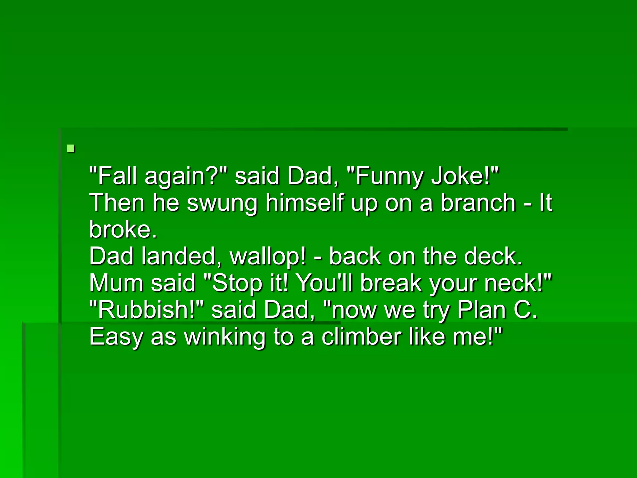 
"Fall again?" said Dad, "Funny Joke!"
Then he swung himself up on a branch - It
broke.
Dad landed, wallop! - back on the deck.
Mum said "Stop it! You'll break your neck!"
"Rubbish!" said Dad, "now we try Plan C.
Easy as winking to a climber like me!"
 