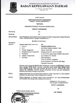 PE IVIE RI,-'ITAHAN ICA.B UPATE N I({R-,ANG
BADAN KEPEGAWAIAN DAERAH
Jl. A. Yani No. 1 Telp. (0261) 429889
Karawang - 41315
Menimbang
Mengingat
Memperhatikan
Menetapkan
KESATU
KEDUA
KETIGA
Pegawai Negeri Sipil, nomor urut
1. Nama
2. NIP
3. Tempat tanggal lahir
4. Pangkat lama Gol. Ruang/TMT
5. Pendidikan
6. Jabatan / Angka Kredit
7. Unit Kerja
Petikan sesuai dengan aslinya
KEPEGAWAIAN DAERAH
PETIKAN
KEPUTUSAN BUPATI KARAWANG
NOMOR : 823tKep.296B/BKD/201 1
TENTANG
KENAIKAN PANGKAT PEGAWAI NEGERI SIPIL
BUPATI KARAWANG,
dst;
dst;
Nota Persetujuan Teknis Kepala Kantor Regional lll Badan Kepegawaian Negara Bandung
Nomor DG.23215002150 Tanggal 6 September 2011.
MEMUTUSKAN:
247
DADANG ANWAR, S.Pd.I
480179951/19650413 200801 1 004
Ciamis, 13-04-1965
Pengatur Muda Tk.l, ll/b/ 01-01-2008
S.1/A.lV Pend. Agama lslam UNSIKA Tahun 2010
Guru Pratama Tk.l / 66,560
SDN Pasirtalaga I
UPTD TK, SD Kec. Telagasari
Dinas Pendidikan, Pemuda dan Olah Raga
Kabupaten Karawang
terhitung mu,lai tanggal0l Oktober20ll berdasarkan kenaikan pangkat Pilihan, diangkat
dalam pangkat Penata Muda golongan ruang lll/a dalam jabatan Guru Madya angka
kredit 142,830 dengan masa kerja golongan 06'tahun 04 bulan, diberikan gaji pokok
sebesar Rp. 2.064.500,- ditambah dengan penghasilan lainnya yang sah berdasarkan
ketentuan perundang-undangan yang berlaku.
Apabila dikemudian hari ternyata terdapat kekdliruan dalam keputusan ini, akan diadakan
perbaikan dan peihitungan kembali sebagaimana mestinya.
Petikan Keputusan ini diberikan kepada yang bersangkutan, dan yang berkepentingan
untuk diketahui dan dipergunakan sebagaimana mestinya.
Ditetapkandi Karawang
Pada tanggal 14 September 2011
BUPA,TI KARAWANG,
ttd
ADE SWARA
KARAWANG
 