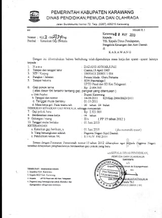 PEMERI NTAH KABU PATEN KARAWANG
DINAS PENDIDIKAN, PEMUDA DAN OLAHRAGA
Jaialr Sr.rrotokunto i.Jomor 72 Telp,. (0267) 405215 Karawang
610
Nomor I
Perihal :
Dengan rru dii:eritahuiinn bal:wa
kcpada :
1. Nanr a
2 Tempat dan tanesal iahrr
? ]TD / T<',r-r,,-: rllr }, ;
4. Panghar I Jabatan
5. Tempat bekeria
6. Gaji pokok lanra
( atas dasar SK terakhir
u. Oldi Pe.labuL
b Tangleal dan nomor
c. Tanggal mular berlaku
d. Ivlsss ker-1u gol. Pa& wuiitu tsb.
DIBERIKAN KENAIKAIl (.,AJI BtiH.K.{t,.A. sehrrrggn memperoleh
7. Cajipof:ok lraru
L Berdasarkan nrasa kcna
9 Golongan / ruang
10. Tangga.l mular beriakir
KETERANGAN
a. Kenaikon ga;i henkutn;'a
b Yang borstrrgiiuteur adaiuh
c. Pendidikan sesuar SK
Moclel E.l
Karawang.[f a MAY Zlfi
Kepada:
Yth, Kepala Dinas Penclapatan,
Pengelola Keuangan cian A,set I)aerah
di
K AIT.AW A].i G
berhuburrg t.riah dipenuhinya tnasa kerja dnn syarat - syarat lainnya
; DAD,tiG A.IIVAR,S.Pd.I
: Cramis,i3funl i965
: 19650413 200801 1 004
. Penara lvluda iGuru Pertsme
: SDN Pasinalaga I
WTD Paud dan SD Kec.Telagasori
: Rp. 2.U64.500
tentang gaji, pangkat yang ditentukan )
, Buparr Karawar:g
: l4-(-)9-2()1 I 823/Kcp.2968iBKDl2t,tl 1
: 0l-10-2011
: Ub tuhutr 04 bulur
: Rp 2 321 90t)
. (.)U tahun
: IIl/a ( PP 15 tahun 2012 )
: 01 Juri 2013
0l huri 2015 ( jil:rr rucrrternrlii svarirt )
Pogawai }.Jegon Sipil Daon*r
s. l//- lv PAt l(J l()
Sesuat Jeltgrtrrpcti][uliut Prlttt.lrittLrdt r:()]r)ol^15 [r]run 20 lJ chhsrupLlur r.lgrrr kupudu l)uguwot Nugerr
terscbut dit-rayarkan pcnehasrlannya bcrdasarkan gn-1r pc-rkok ynng brru.
Lr n liIiPrl,l I)I)1.,S ![i].1I)IDlI(rN,
PEM{.lDr DAN gl,AHltAGA
TEMBLTSAN : disarq)aikan Le?ada
1. Inspektru'Kah. Karatlan.l .
1. I(epala BI.,I liab I(u'arviug,
-t. l(cplla UPTO Paud dan $O Ko€.T!l!!la!ari
4. Pegawaiyang herrmrgtLrtan untul, diketahui dan
dipergunakrur sctragirnana rncslirrl;a.
ffisE
Qry
TK,I
1015 1990(i9 1 {t01
.t)iit,l.5
D$J0ioil;
.Lc
Yi!,qN 0A,,rt Oin,.h'/Ail
 
