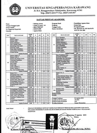 UNIIVERSITAS SIN GAPERBAN GSA KARAWAN G
.Il. H.S. Ronggowaluyo Tetukjambe, Karawang 41361
Telp. (0261) 64117'7 Fax. (0267) 641367
Namu
Tempat l'enggel Lahir
Nomor Pokok
No. Registrasi KoPertais
F ekultas
: DrdangAnwlr
: Cirmi$ 13 APril I t65
: 0841170501187
: 030229.2ffi8
: Ageme Islam
Progrem Studi
Progrem
Tanggrl Lulus
Stetus Akreditasi
Pendidikan Agama Islam
Strrte Srtu
06 Agustus 2010
SIC BAN-PT No.019/ BAN-PTI
Ak-v sl/xIU 2m6
SMT MATA KULTAH
KODE
MK
N AIVI K NK
I
Pancasila MPK 2OI c , 2 4
Bahasa lnccris I MPK 203 B 3 2 6
Bahasa Arab I MPK 206 B J ) 6
Bahsa lndonesia I MPK 209 C a 2 4
IImu Alamiah Dasar MPK 3t2 c 2 3 6
Metodolosi Studi Islam MPK 313 B 3 3 9
Psikologi Umum MKK 20I A 4 2 E
Dasar{asar Pendidikan MKK 203 B 3 2 6
Administrasi Pendidikan MKK 207 B 3 2 6
Ulumul Qulan MPI] 203 C 2 2 I
Inrleks Prestesi 2.6r ,, 59
nl
Bahasa tncsris III MPK 205 B 3 2 6
Bahasa Arab lll MPK 208 B 3 2 6
Bahasa dan Budaya Sunda MPK 2I I B 3 2 6
'fekuologi Peodidikan MKK 214 B 3 ) 6
!ilsafat lslarn MPB 202 B 3 1 6
llmu Kalam MPB 205 B 3 2 6
Ushul Fiqh MPB 307 c .,
2 4
Tafsir Tarbawi ll MPB 2I2 B 3 2 6
Hadits Ta$awi I MPB 213 B 3 2 6
Sei. Dm Peradaban lslam MPB 3I5 B 3 2 6
lndcks Prestasi 2.n 20 5t
V
Materi PAI I MKK.3IO B 3 'l 6
Manaiemen Pend. lslam MKK 223 B 3 1 6
Statistik Pendidikan MKK 315 B 3 3 9
Metodik Khusus PAI MKK 216 B 3 2 6
Sistem Pend Islam di Indo. MKK 2I B 3 t 6
Persncanaan S istern PAI MKB 3OI B 3 , 6
Stratesi Belaiar Meneaiar I MKB 302 B 3 3 9
Peneembangatr SDM MKB 307 B 3 , 6
Fiqh II MPB 209 A 4 ) t
Indeks Prestrsi 3.10 20 62
vll
Perhandinsan Pendidikan MKK 219 A 4 2 t
Pendidikan Kecakaoan H iduP MKK 220 A 4 a t
Kapita Selekta Pendidikan MKK 22I B 3 a 6
Etika Profesi Keguruan MKK 222 B 3 3 9
Mani. Pend. Luar Sekolah MKK 225 C
,, , 4
Penelitian Tindakan Kelas MKB 206 A 4 2 E
PPMDI MPB 2I8 B 3 'l 6
Perbandinsan Madzhab II MKB 220 B 3 , 6
KNM MPB 22I B 3 3 9
Indcks Prestasi 3.20 20 64
SMT MATA KULIAE
KODE
MK
N AM K NK
II
Civic Education MPK 202 B 3 ) 6
Bahasa Incgis II MPK 204 B 3 2 6
Bahasa Arab II MPK 207 B 3 ') 6
Bahasa Indonesia I MPK 2IO c , ) 4
Psikolooi Pmdidikan MKK 202 c ) .,
1
Ilrnu Pcndidikan MKK 304 R 3 J 9
Filsafat Pendidikan MKK212 B 3 2 6
Filsafat lknu MPB 3OI B 3 1 9
Ulumul Hadits MPB 304 A 4 2 t
Tafsir ]'arbawi I MPB 2I I B 3 2 5
lndcks Prcst$i 2.91 22 a
IV
Ilmu Pendidikan Islam MKK 205 B 3 , 6
Sosioloci Pendidikan MKK 206 B 3
,'
6
Bimbinean Dan Penyuluhan MKK 208 B 3 ) 6
Manaiernen Pembelaiaran MKK2O9 C ) , 4
Filsafat Pendidikan Islam MKK213 B 3 2 5
Pencemb. Kurikulum PAI MKB 3M B 3 2 6
lLnu Tasawuf MPB 306 B 3 , 6
Fiqh I MPB 208 B 3 2 6
Hadits Tarbawi ll MPB 2I4 B 3 ) 6
Iknu Mantiq MPB 216 B 3 ) 6
Indeks Prestrsi 2.90 20 5E
VI
Materi PAI ll MKK2II A 4
.,
t
PPL MKK2I7 A 4 3 t2
Sistern lnformasi Manai. Pend lv[KK224 A 4 ) E
Stratesi Belaiu Mencai8r II MKB 303 A 4 2 8
Peneernb. Sisern Eva. PAI MKB 305 A 4 , t
Fiqh UI MPB 2IO B 3 , 6
Metodolosi Penelitian MPB 3I7 B 3 3 9
Iarikh Tasyri MBB 2OI B 3 2 6
Perbandincan Madzhab I MBB 216 B 3
,,
6
Indcks Prestrsi 3,55 20 7t
uII
Seminar Judul MBB 602 A 4 2 E
Komprehensif MBB 603 A 4 1 8
Skriosi MBB 6M B 3 4 t2
Indcks Prcstrsi 3J0 tl 8 28
Jumlrt 152 &l
Yudisium
h Krcdit Komuhtif
Prcstrsi Komuletif
06 Agurtus 2010
r52 SKS
3.05
PER,ANAN PENDIDIIUN DINIYAII TAKMILIYAH TERHADAP PRESTASI BELA.IAR SIS'YA PADA MATA
PEIAJARAN PENDIDIMN AGA]TIA ISLAT{ DI SEKOUIH DASAR NEGERI PASIRTALAGA I TELAGASART -
KARAWANG
Julul Skipsi
PATI,AR PRESTASI AKADEMIK
19 Agustus 2010
Dekan,
 