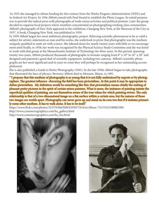 In 1935 she managed to obtain funding for this venture from the Works Progress Administration (WPA) and
its Federal Art Project. In 1936 Abbott joined with Paul Strand to establish the Photo League. Its initial purpose
was to provide the radical press with photographs of trade union activities and political protests. Later the group
decided to organize local projects where members concentrated on photographing working class communities.
Abbott’s photographs of New York appeared in the exhibition, Changing New York, at the Museum of the City in
1937. A book, Changing New York, was published in 1939.
In 1939 Abbott began her most ambitious photographic project. Believing scientific phenomena to be as valid a
subject for artistic statements as man and his works, she undertook to prove that photography was the medium
uniquely qualified to unite art with science. She labored alone for nearly twenty years with little or no encourage-
ment until finally, in 1958, her work was recognized by the Physical Science Study Committee and she was hired
to work with that group at the Massachusetts Institute of Technology for three years. In this period, spanning
twenty-two years, Abbott produced thousands of photographs in formats ranging from 8” x 10” to 16” x 20” and
designed and patented a good deal of scientific equipment, including two cameras. Abbott’s scientific photo-
graphs are her most significant and in years to come they will perhaps be recognized as her outstanding accom-
plishment.
She is also published a Guide to Better Photography (1941). In the late 1950s Abbott began to take photographs
that illustrated the laws of physics. Berenice Abbott died in Monson, Maine, in 1991.
“ I propose that this medium of photography is so young that it is not fully understood by experts or by photog-
raphers. The greatest influence obscuring the field has been pictorialism. At this point it may be appropriate to
define pictorialism. My definition would be something like this: that pictorialism means chiefly the making of
pleasant pretty pictures in the spirit of certain minor painters. What is more, the imitators of painting imitate the
superficial qualities of painting, are not themselves aware of the true values for which painting strives. The only
relationship is that of a two-dimensional image on a flat surface within a certain area, but the natures of those
two images are worlds apart. Photography can never grow up and stand on its own two feet if it imitates primari-
ly some other medium. It has to walk alone. It has to be itself.”
https://www.flickr.com/photos/32357038@N08/8293077834/in/album-72157632190002388/
http://www.commercegraphics.com/ba_gallery.html
http://www.commercegraphics.com/ba_bio.html
 