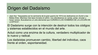 Origen del Dadaísmo
• Jean Arp: “Asqueados por la carnicería de la gran guerra de 1914,nos dedicamos en Zurich a las
Bellas Artes. Mientras más lejos tronaba el cañón, nos afanábamos en cantar, pintar, encolar y
hacer versos. Buscábamos un arte elemental que CURARA A LOS HOMBRES DE LA LOCURA DE
LA ÉPOCA”.
El Dadaísmo surge con la intención de destruir todos los códigos
y sistemas establecidos en el mundo del arte.
Actuó como una enzima de la cultura, verdadero multiplicador de
lo nuevo y radical.
Los dadaístas promueven cambio, libertad del individuo, caos
frente al orden, espontaneidad.
 