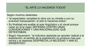 “EL ARTE LO HACEMOS TODOS”
Según muchos dadaístas:
• “el espectador completa la obra con su mirada o con su
eventual manipulación: el arte lo hacemos todos”.
• Su finalidad era exaltar el azar lingüístico y el visual porque
veían en él la mejor DEFENSA CONTRA UNAS
CONVENCIONES Y UNA RACIONALIDAD QUE
DETESTABAN.
• Según Hausmann: “el individuo dadaísta es opositor radical a la
explotación; el sentido de la explotación no produce mas que
necios y el dadaísta DESPRECIA LA NECEDAD Y AMA EL
SINSENTIDO”.
 