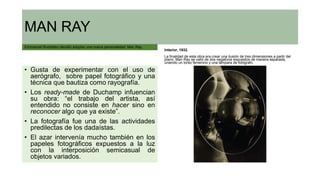 MAN RAY
Emmanuel Rudzitsky decidió adoptar una nueva personalidad: Man Ray.
• Gusta de experimentar con el uso de
aerógrafo, sobre papel fotográfico y una
técnica que bautiza como rayografía.
• Los ready-made de Duchamp infuencian
su obra: “el trabajo del artista, así
entendido no consiste en hacer sino en
reconocer algo que ya existe”.
• La fotografía fue una de las actividades
predilectas de los dadaístas.
• El azar intervenía mucho también en los
papeles fotográficos expuestos a la luz
con la interposición semicasual de
objetos variados.
Interior, 1932.
La finalidad de esta obra era crear una ilusión de tres dimensiones a partir del
plano. Man Ray se valió de dos negativos expuestos de manera separada,
uniendo un torso femenino y una lámpara de fotógrafo.
 