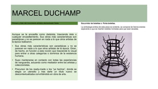 MARCEL DUCHAMP
Pionero y líder del movimiento artístico denominado Dada.
Aunque se le encasilla como dadaísta, trasciende éste o
cualquier encasillamiento. Sus obras más características son
paradójicas y no se parecen en nada a lo que otros artistas de
la época realizaron.
• Sus obras más características son paradójicas y no se
parecen en nada a lo que otros artistas de la época. Giran,
de hecho, en función a esta noción que trasciende lo visual
para entrar a otras categorías o dominios de la existencia
humana.
• Supo mantenerse en contacto con todas las experiencias
de vanguardia, actuando como mediador entre los artistas y
coleccionistas.
• Precursor de los ready-made o los “ya hechos”, donde se
elegía un utensilio y tras darle un título nuevo se
descontextualizaba convirtiéndolo en obra de arte.
Escurridor de botellas o Porta botellas.
La simbología erótica de esta pieza es evidente, se compone de hierros erectos
esperando a que se inserten botellas húmedas para que sean secadas.
 