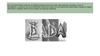 El movimiento Dada construye el ambiente propicio para que surjan otras grandes corrientes, como el
Surrealismo, y propone una nueva definición del arte al romper con los esquemas tradicionales integrando objetos
del entorno cotidiano dentro de los medios de expresión plásticos.
 