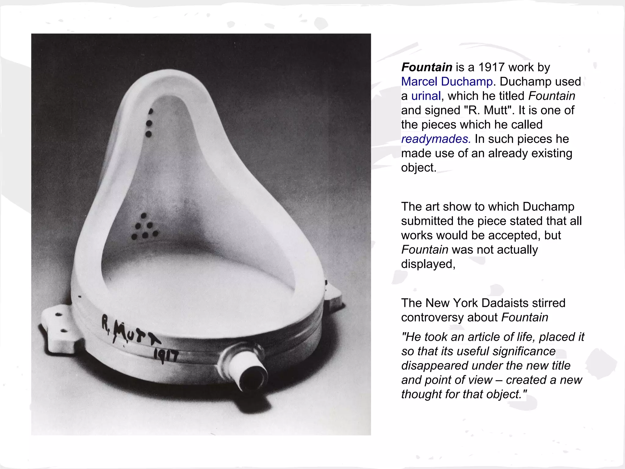 Fountain is a 1917 work by
Marcel Duchamp. Duchamp used
a urinal, which he titled Fountain
and signed "R. Mutt". It is one of
the pieces which he called
readymades. In such pieces he
made use of an already existing
object.
The art show to which Duchamp
submitted the piece stated that all
works would be accepted, but
Fountain was not actually
displayed,
The New York Dadaists stirred
controversy about Fountain
"He took an article of life, placed it
so that its useful significance
disappeared under the new title
and point of view – created a new
thought for that object."
 