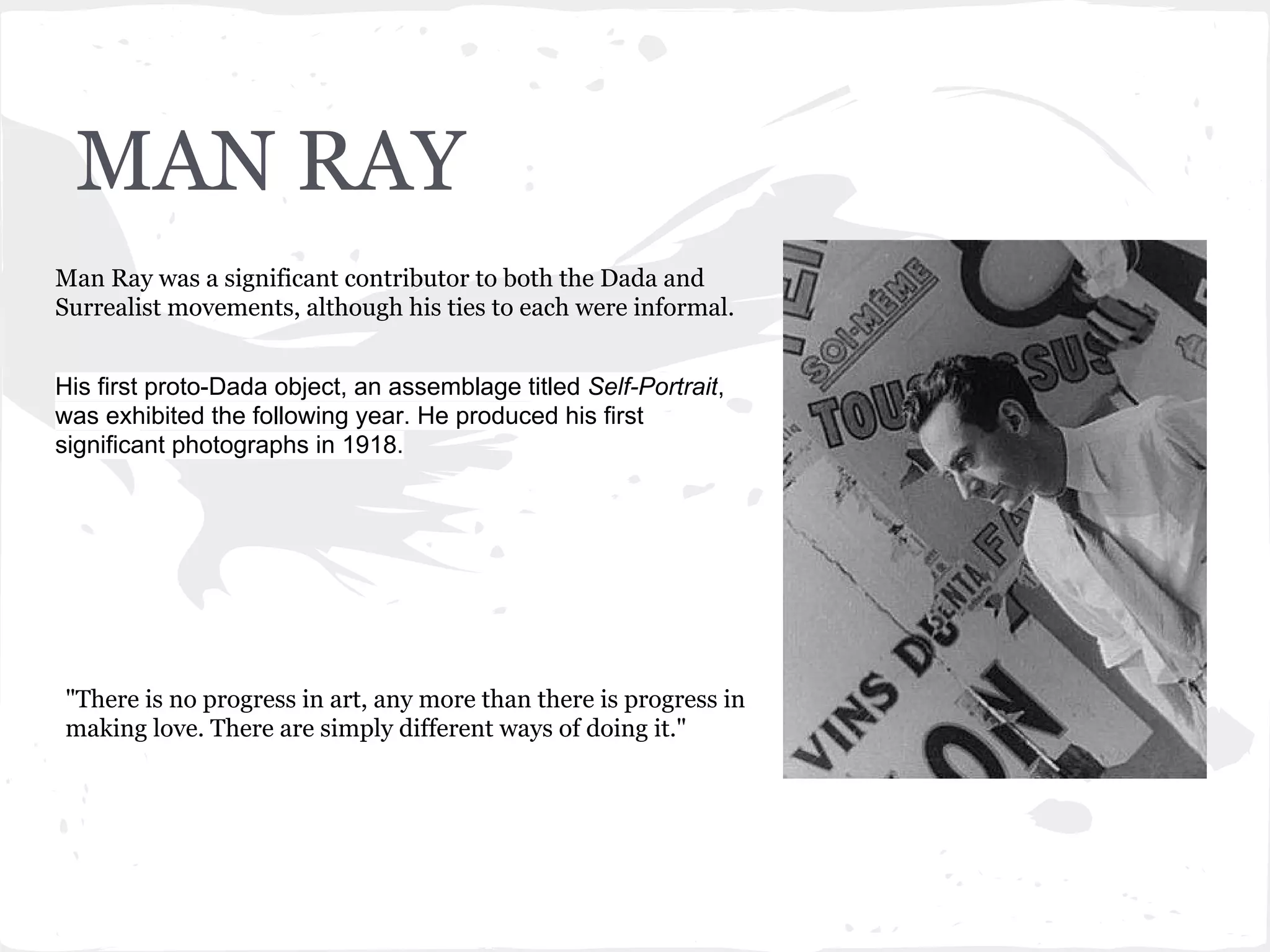 MAN RAY
Man Ray was a significant contributor to both the Dada and
Surrealist movements, although his ties to each were informal.
His first proto-Dada object, an assemblage titled Self-Portrait,
was exhibited the following year. He produced his first
significant photographs in 1918.
"There is no progress in art, any more than there is progress in
making love. There are simply different ways of doing it."
 