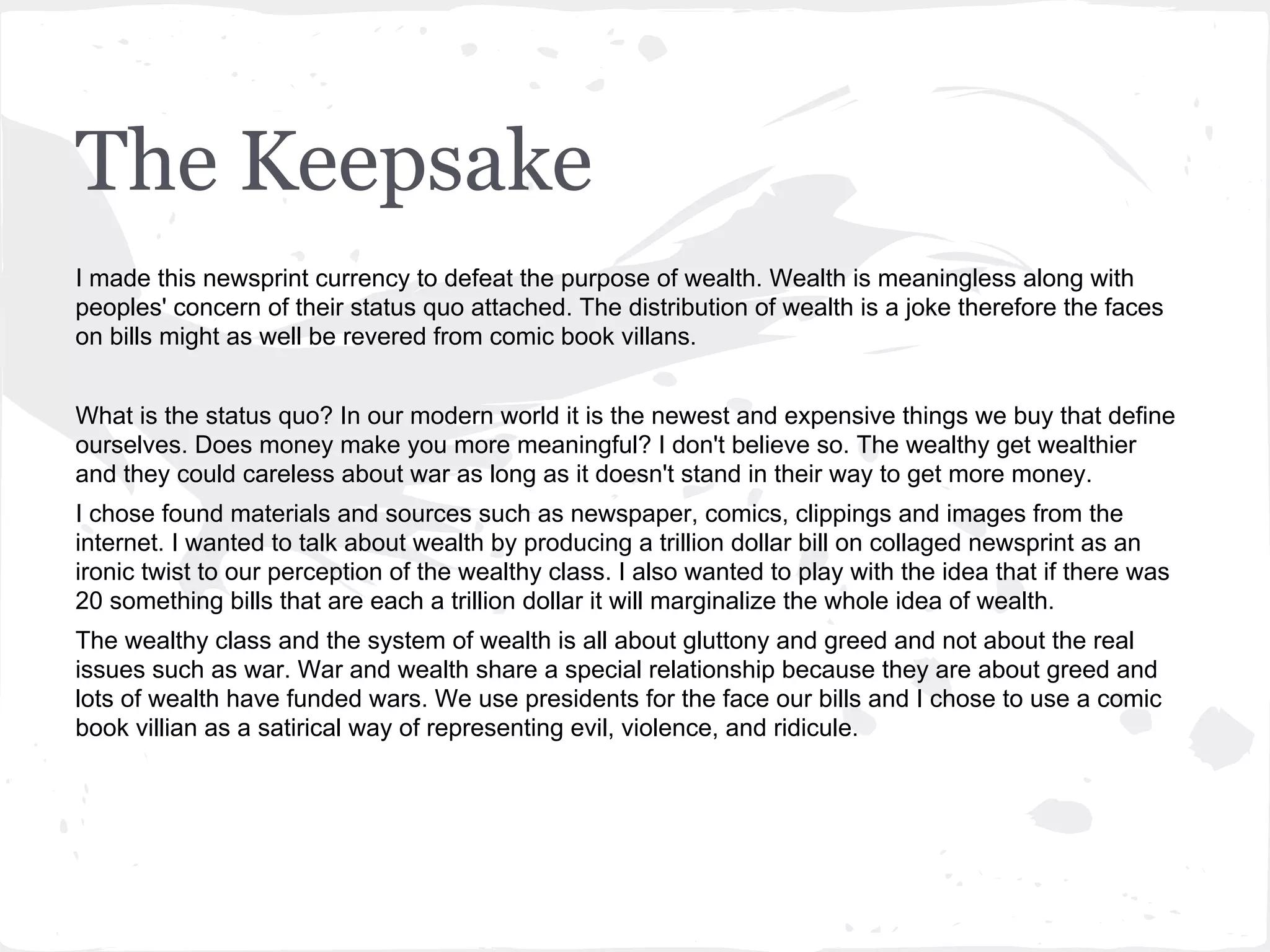 The Keepsake
I made this newsprint currency to defeat the purpose of wealth. Wealth is meaningless along with
peoples' concern of their status quo attached. The distribution of wealth is a joke therefore the faces
on bills might as well be revered from comic book villans.
What is the status quo? In our modern world it is the newest and expensive things we buy that define
ourselves. Does money make you more meaningful? I don't believe so. The wealthy get wealthier
and they could careless about war as long as it doesn't stand in their way to get more money.
I chose found materials and sources such as newspaper, comics, clippings and images from the
internet. I wanted to talk about wealth by producing a trillion dollar bill on collaged newsprint as an
ironic twist to our perception of the wealthy class. I also wanted to play with the idea that if there was
20 something bills that are each a trillion dollar it will marginalize the whole idea of wealth.
The wealthy class and the system of wealth is all about gluttony and greed and not about the real
issues such as war. War and wealth share a special relationship because they are about greed and
lots of wealth have funded wars. We use presidents for the face our bills and I chose to use a comic
book villian as a satirical way of representing evil, violence, and ridicule.
 