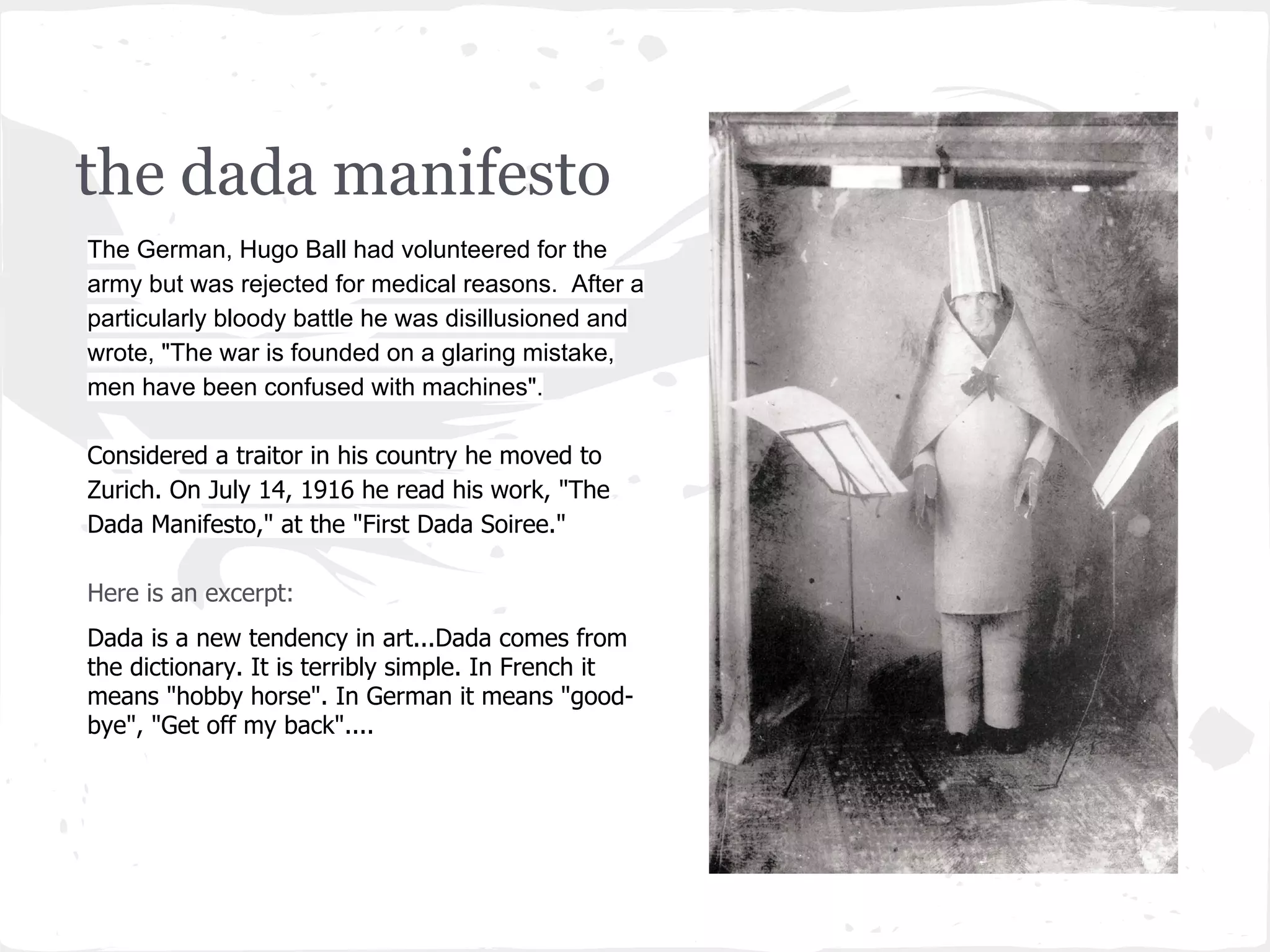 the dada manifesto
The German, Hugo Ball had volunteered for the
army but was rejected for medical reasons. After a
particularly bloody battle he was disillusioned and
wrote, "The war is founded on a glaring mistake,
men have been confused with machines".
Considered a traitor in his country he moved to
Zurich. On July 14, 1916 he read his work, "The
Dada Manifesto," at the "First Dada Soiree."
Here is an excerpt:
Dada is a new tendency in art...Dada comes from
the dictionary. It is terribly simple. In French it
means "hobby horse". In German it means "good-
bye", "Get off my back"....
 