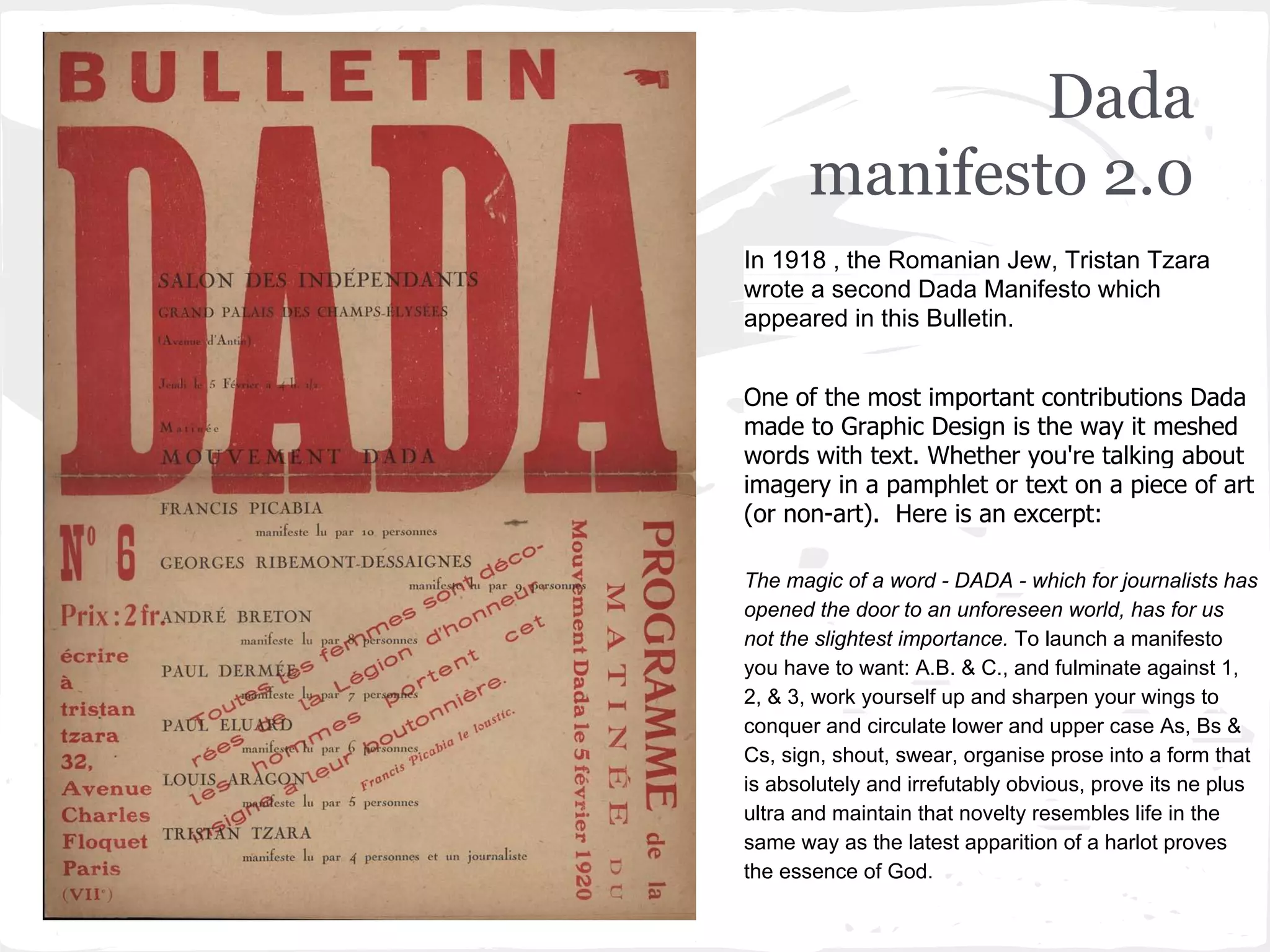 Dada
manifesto 2.0
In 1918 , the Romanian Jew, Tristan Tzara
wrote a second Dada Manifesto which
appeared in this Bulletin.
One of the most important contributions Dada
made to Graphic Design is the way it meshed
words with text. Whether you're talking about
imagery in a pamphlet or text on a piece of art
(or non-art). Here is an excerpt:
The magic of a word - DADA - which for journalists has
opened the door to an unforeseen world, has for us
not the slightest importance. To launch a manifesto
you have to want: A.B. & C., and fulminate against 1,
2, & 3, work yourself up and sharpen your wings to
conquer and circulate lower and upper case As, Bs &
Cs, sign, shout, swear, organise prose into a form that
is absolutely and irrefutably obvious, prove its ne plus
ultra and maintain that novelty resembles life in the
same way as the latest apparition of a harlot proves
the essence of God.
 