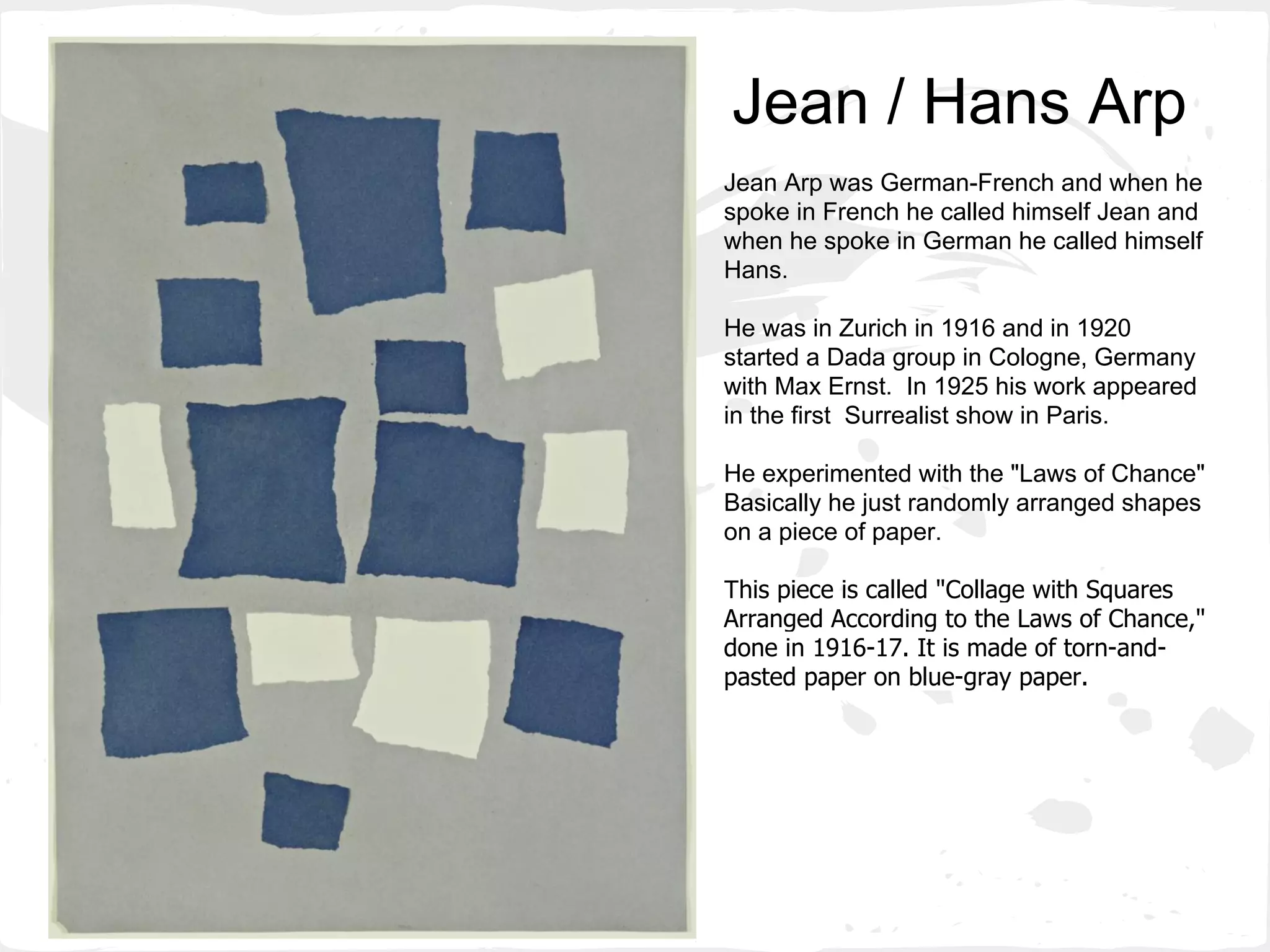 Jean / Hans Arp
Jean Arp was German-French and when he
spoke in French he called himself Jean and
when he spoke in German he called himself
Hans.
He was in Zurich in 1916 and in 1920
started a Dada group in Cologne, Germany
with Max Ernst. In 1925 his work appeared
in the first Surrealist show in Paris.
He experimented with the "Laws of Chance"
Basically he just randomly arranged shapes
on a piece of paper.
This piece is called "Collage with Squares
Arranged According to the Laws of Chance,"
done in 1916-17. It is made of torn-and-
pasted paper on blue-gray paper.
 