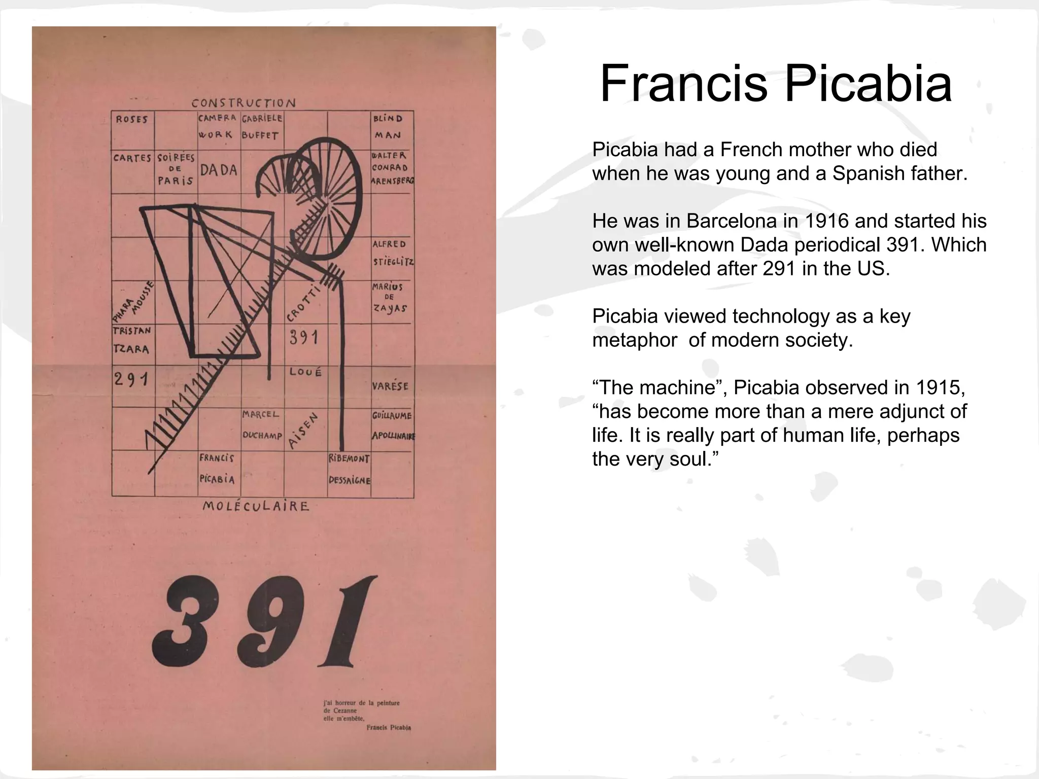 Francis Picabia
Picabia had a French mother who died
when he was young and a Spanish father.
He was in Barcelona in 1916 and started his
own well-known Dada periodical 391. Which
was modeled after 291 in the US.
Picabia viewed technology as a key
metaphor of modern society.
“The machine”, Picabia observed in 1915,
“has become more than a mere adjunct of
life. It is really part of human life, perhaps
the very soul.”
 
