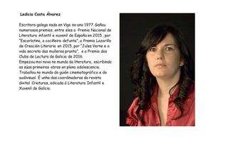 Ledicia Costa Álvarez
Escritora galega nada en Vigo no ano 1977. Gañou
numerosos premios, entre eles o Premio Nacional de
Literatura infantil e xuvenil de España en 2015 , por
“Escarlatina, a cociñeira defunta”, o Premio Lazarillo
de Creación Literaria en 2015, por “Jules Verne e a
vida secreta das mulleres pranta”, e o Premio dos
Clubs de Lectura de Galicia de 2016.
Empezou moi nova no mundo da literatura, escribindo
as súas primeiras obras en plena adolescencia.
Traballou no mundo do guión cinematográfico e do
audivisual. É unha das coordinadoras da revista
dixital Criaturas, adicada á Literatura Infantil e
Xuvenil de Galicia.
 