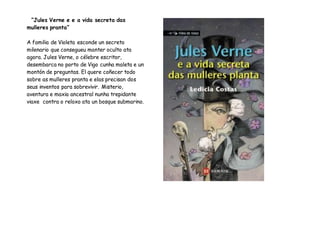 “Jules Verne e e a vida secreta das
mulleres pranta”
A familia de Violeta esconde un secreto
milenario que consegueu manter oculto ata
agora. Jules Verne, o célebre escritor,
desembarca no porto de Vigo cunha maleta e un
montón de preguntas. El quere coñecer todo
sobre as mulleres pranta e elas precisan dos
seus inventos para sobrevivir. Misterio,
aventura e maxia ancestral nunha trepidante
viaxe contra o reloxo ata un bosque submarino.
 