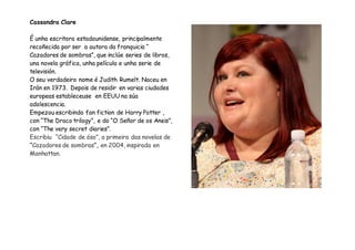 Cassandra Clare
É unha escritora estadounidense, principalmente
recoñecida por ser a autora da franquicia “
Cazadores de sombras”, que inclúe series de libros,
una novela gráfica, unha película e unha serie de
televisión.
O seu verdadeiro nome é Judith Rumelt. Naceu en
Irán en 1973. Depois de residir en varias ciudades
europeas estableceuse en EEUU na súa
adolescencia.
Empezou escribindo fan fiction de Harry Potter ,
con “The Draco trilogy”, e do “O Señor de os Aneis”,
con “The very secret diaries”.
Escribiu “Cidade de óso”, a primeira das novelas de
“Cazadores de sombras”, en 2004, inspirada en
Manhattan.
 