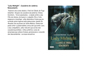 “Lady Midnight”. Cazadores de sombras.
Renacemento.
Pasaron cinco anos desde o final de Cidade de Fogo
Celestial. Os pais da cazadora de sombras Emma
Carstairs, foron asesinados, e desde entón a súa
filla non deixou de buscar o culpable. Ela e Julia
empezan a investigar unha demoníaca trama que se
extende polos lugares máis glamurosos: desde Os
Ánxeles ata as praias de Santa Mónica. Emma non
pode evitar a poderosísima atracción que sinte cara
o seu compañeiro, unha relación que as leis dos
cazadores prohiben. Unha auténtica caixa de
sorpresas que enlaza tramas, personaxes e conexión
dos descendentes cos seus ancestros.
 