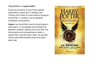 “Harry Potter e o legado maldito”
É unha obra de teatro de Jack Thome baseada
nunha historia orixinal de J. K. Rowling, Jonh
Tiffany e Jack Thome. É a oitava historia da saga de
Harry Potter e a primeira que se representa
oficialmente nos escenarios.
Sipnose: Ser Harry Potter nunca foi tarefa doada, e
menos agora co seu emprego como funcionario no
Ministerio da Maxia, casado e pai de tres fillos. E se
Harry pranta cara a un pasado que se resiste a
quedar atrás, o seu fillo menor, Albus, ten que loitar
contra o peso dunha herdanza da que nunca quixo
saber nada
 