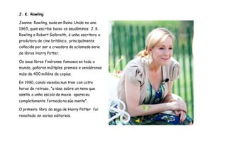 J. K. Rowling
Joanne Rowling, nada en Reino Unido no ano
1965, quen escribe baixo os seudóminos J. K.
Rowling e Robert Galbraith, é unha escritora e
produtora de cine británica, principalmente
coñecida por ser a creadora da aclamada serie
de libros Harry Potter.
Os seus libros fixéronse famosos en todo o
mundo, gañaron múltiples premios e vendéronse
máis de 400 millóns de copias.
En 1990, cando viaxaba nun tren con catro
horas de retraso, “a idea sobre un neno que
asistía a unha escola de maxia apareceu
completamente formada na súa mente”.
O primeiro libro da saga de Harry Potter foi
rexeitado en varias editoriais.
 