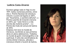 Ledicia Costa Álvarez
Escritora galega nada en Vigo no ano
1977. Gañou numerosos premios, entre
eles o Premio Nacional de Literatura
infantil e xuvenil de España en 2015 ,
por “Escarlatina, a cociñeira defunta”, o
Premio Lazarillo de Creación Literaria
en 2015, por “Jules Verne e a vida
secreta das mulleres pranta”, e o
Premio dos Clubs de Lectura de Galicia
de 2016.
Empezou moi nova no mundo da
literatura, escribindo as súas primeiras
obras en plena adolescencia. Traballou
no mundo do guión cinematográfico e do
audivisual. É unha das coordinadoras da
revista dixital Criaturas, adicada á
Literatura Infantil e Xuvenil de Galicia.
 