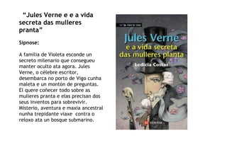 “Jules Verne e e a vida
secreta das mulleres
pranta”
Sipnose:
A familia de Violeta esconde un
secreto milenario que consegueu
manter oculto ata agora. Jules
Verne, o célebre escritor,
desembarca no porto de Vigo cunha
maleta e un montón de preguntas.
El quere coñecer todo sobre as
mulleres pranta e elas precisan dos
seus inventos para sobrevivir.
Misterio, aventura e maxia ancestral
nunha trepidante viaxe contra o
reloxo ata un bosque submarino.
 