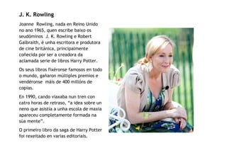 J. K. Rowling
Joanne Rowling, nada en Reino Unido
no ano 1965, quen escribe baixo os
seudóminos J. K. Rowling e Robert
Galbraith, é unha escritora e produtora
de cine británica, principalmente
coñecida por ser a creadora da
aclamada serie de libros Harry Potter.
Os seus libros fixéronse famosos en todo
o mundo, gañaron múltiples premios e
vendéronse máis de 400 millóns de
copias.
En 1990, cando viaxaba nun tren con
catro horas de retraso, “a idea sobre un
neno que asistía a unha escola de maxia
apareceu completamente formada na
súa mente”.
O primeiro libro da saga de Harry Potter
foi rexeitado en varias editoriais.
 