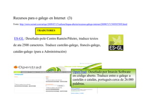 Recursos para o galego en Internet (3)
Fonte: http://www.xornal.com/artigo/2009/07/17/cultura/lingua-aberta/recursos-galego-internet/2009071717495957095.html

                        TRADUTORES


ES-GL: Deseñado polo Centro Ramón Piñeiro, traduce textos
de ata 2500 caracteres. Traduce castelán-galego, francés-galego,
catalán-galego (para a Administración)




                                                             OpenTrad: Deseñado por Imaxin Software
                                                             en código aberto. Traduce entre o galego a
                                                             castelán e catalán, portugués cerca de 26.000
                                                             palabras.
 