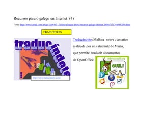 Recursos para o galego en Internet (4)
Fonte: http://www.xornal.com/artigo/2009/07/17/cultura/lingua-aberta/recursos-galego-internet/2009071717495957095.html

                             TRADUTORES

                                                           Traducíndote: Mellora sobre o anterior
                                                           realizada por un estudante de Marín,
                                                           que permite traducir documentos
                                                           de OpenOffice.




                   http://www.traducindote.com/
 